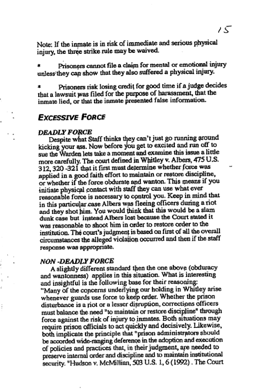 s Note: If the inmale i in risk of imamediate and serious physical injury, the three strike rule may be waived.  +  Prisongrs cannot file a claim for mental or emotional injury unless’they caps show that they also suffered a physical injary.  +  Priconers isk losing credi{ for good time if a judge decides that a lawsuit as filed for the purpose of barassment, that the inmate lied, or that the inmate presented false information.  Excessive FORCE  DEADLY FORCE  ‘Despite what Staff thinks they can’t just go running around. Kicking your ass. Now before you get to excited and ran off to sue the lets take a morent and examine this issue s ittle more carefully. The court defined in Whitley v. Albers, 475 U.S. 312,320 321 that it first must dejermine whether force was - ‘applied in a good faith effort to maintain o restore discipline, ‘or whether if the force obdurate and wanton. This means if you initiate physical contact with staff they can use what ever reasonable force is necessary 10 control you. Keep in mind that in this particular case Albers wos fleeing officers during a riot ‘and they shot him. You would think that this would be a stam dunk case but instead Albers loss because the Court stated it ‘was reasonable to shoot him in order to resiore order to the institution. Thé court’s judgment s based on fisst of all the overall circumstances the alleged violation occurred and then if the staff response was appropriate.  NON -DEADLY FORCE  ‘Aslightly different siandard then the one above, (obduracy and wantonness) appliea in this sitvation. What is nteresting and insightful is the following base for their reasoning: “Many of the copcems undedlying our holding in Whitley arise ‘whenever guards use force to keep order. Whether the prison disturbance is a Fiot or a lesser disruption, correctipns officers must balance the need "to maintain or restore discipline" through force against the risk of injury to inmates. Both situations may require prison officials to act quickly and decisively. Likewise, both implicate the principle that ° admi tors should be acoorded wide ranging deference in the adoption and execution of policies and hat, in their judgment, aye needed to preserve intemal order and discipline and 1 maintain institutional security. "Hudson v. McMllian, 508 U.S. 1, 6 (1992) . The Court  